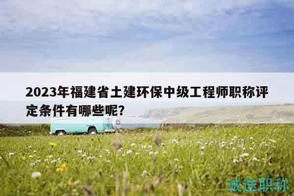 2023年福建省土建環(huán)保中級工程師職稱評定條件有哪些呢？