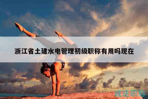 浙江省土建水電管理初級(jí)職稱有用嗎現(xiàn)在