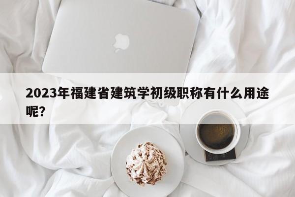 2023年福建省建筑學(xué)初級(jí)職稱有什么用途呢？