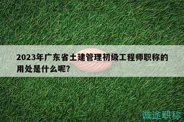 2023年廣東省土建管理初級(jí)工程師職稱的用處是什么呢？