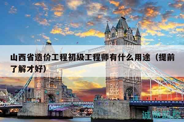 山西省造價工程初級工程師有什么用途（提前了解才好）