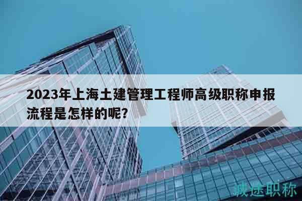 2023年上海土建管理工程師高級(jí)職稱申報(bào)流程是怎樣的呢？
