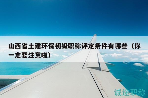 山西省土建環(huán)保初級職稱評定條件有哪些（你一定要注意啦）