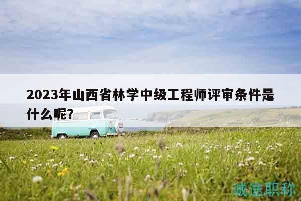 2023年山西省林學(xué)中級工程師評審條件是什么呢？