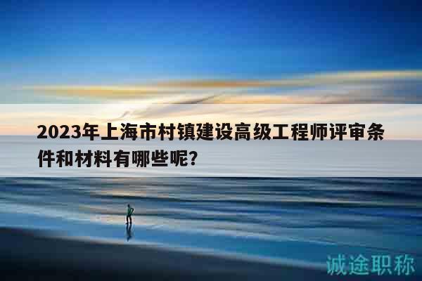 2023年上海市村鎮(zhèn)建設(shè)高級工程師評審條件和材料有哪些呢？