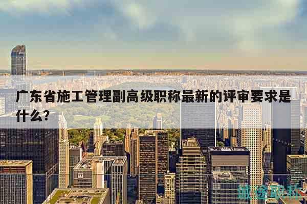 廣東省施工管理副高級職稱最新的評審要求是什么？