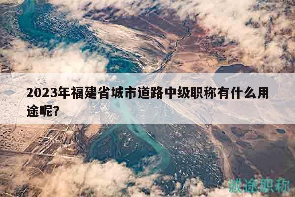 2023年福建省城市道路中級(jí)職稱有什么用途呢？