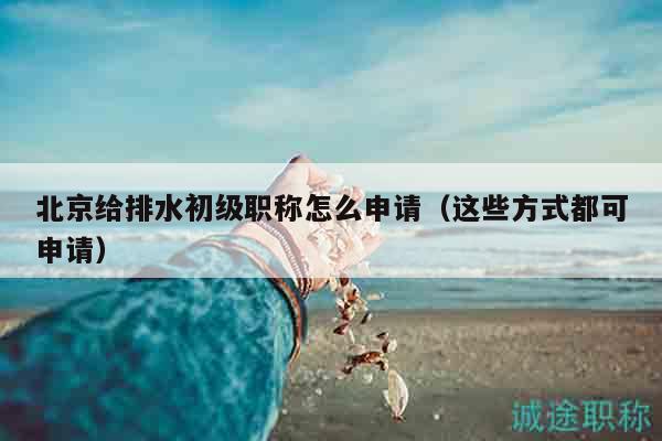 北京給排水初級職稱怎么申請（這些方式都可申請）