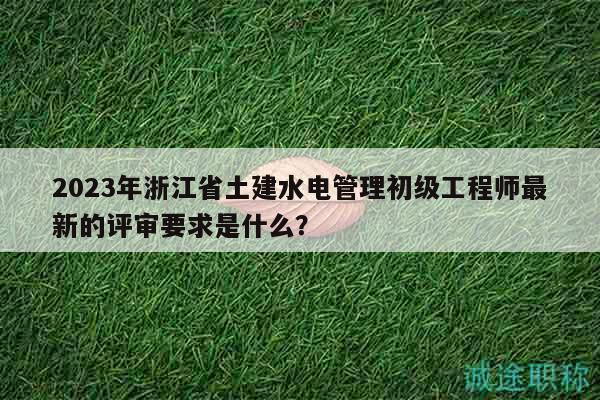 2023年浙江省土建水電管理初級(jí)工程師最新的評(píng)審要求是什么？