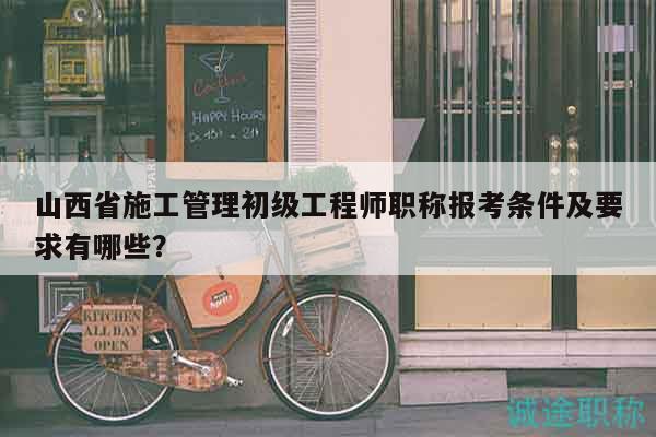 山西省施工管理初級工程師職稱報(bào)考條件及要求有哪些？
