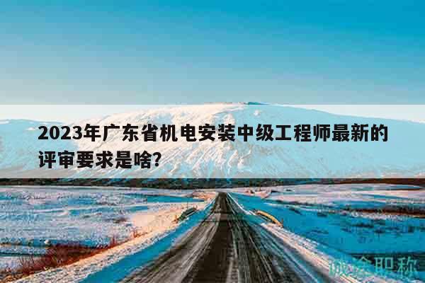 2023年廣東省機(jī)電安裝中級工程師最新的評審要求是啥？