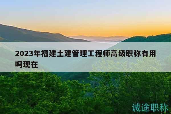 2023年福建土建管理工程師高級(jí)職稱有用嗎現(xiàn)在