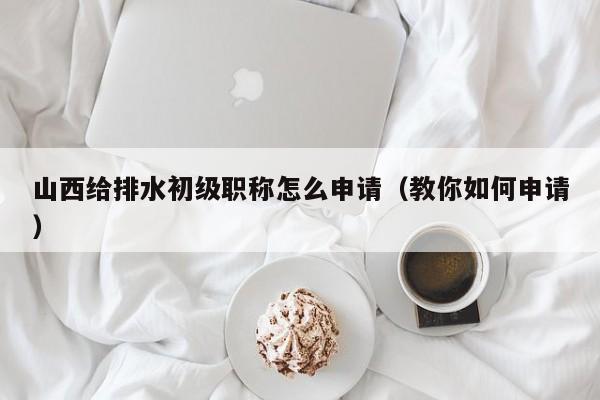 山西給排水初級職稱怎么申請（教你如何申請）