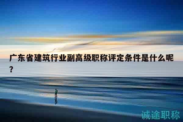 廣東省建筑行業(yè)副高級(jí)職稱評(píng)定條件是什么呢？