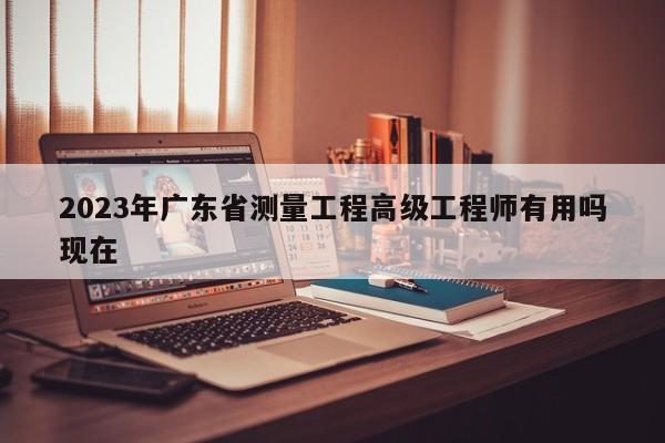 2023年廣東省測(cè)量工程高級(jí)工程師有用嗎現(xiàn)在