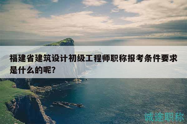 福建省建筑設計初級工程師職稱報考條件要求是什么的呢？
