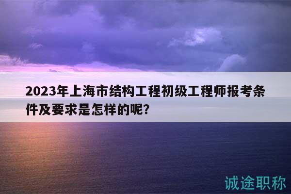 2023年上海市結(jié)構(gòu)工程初級工程師報考條件及要求是怎樣的呢？
