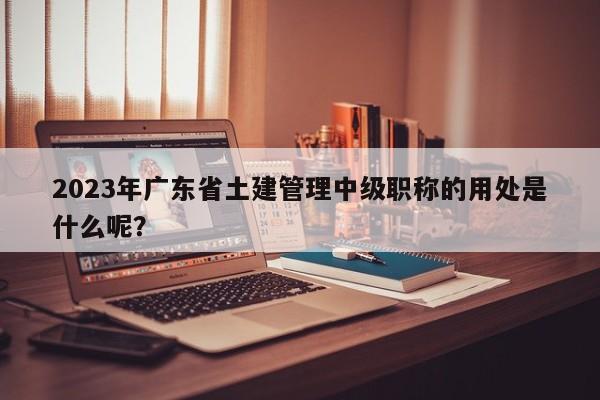 2023年廣東省土建管理中級職稱的用處是什么呢？