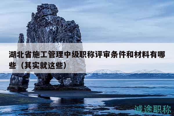 湖北省施工管理中級職稱評審條件和材料有哪些（其實就這些）