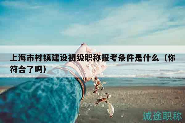 上海市村鎮(zhèn)建設(shè)初級(jí)職稱報(bào)考條件是什么（你符合了嗎）