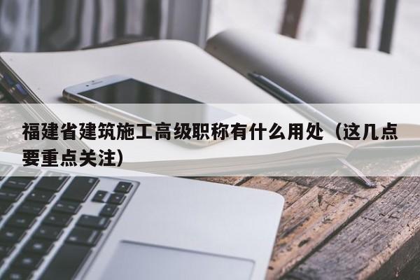 福建省建筑施工高級職稱有什么用處（這幾點(diǎn)要重點(diǎn)關(guān)注）