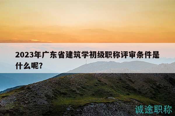 2023年廣東省建筑學(xué)初級職稱評審條件是什么呢？