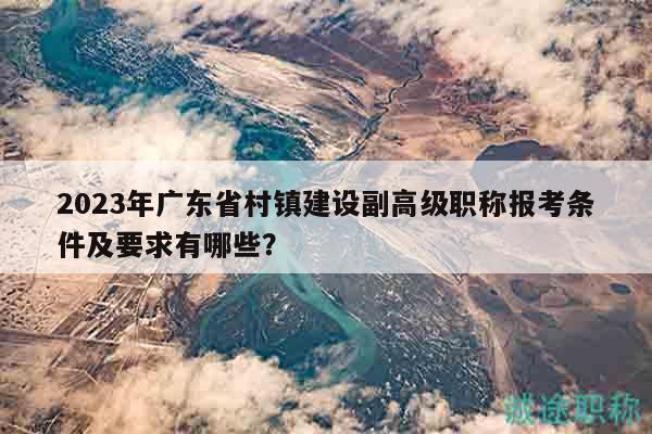 2023年廣東省村鎮(zhèn)建設(shè)副高級職稱報考條件及要求有哪些？