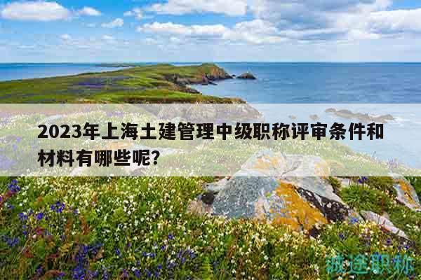 2023年上海土建管理中級(jí)職稱評(píng)審條件和材料有哪些呢？