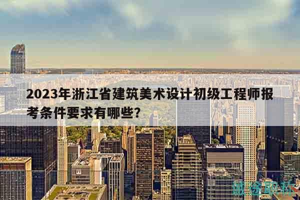 2023年浙江省建筑美術(shù)設(shè)計(jì)初級(jí)工程師報(bào)考條件要求有哪些？