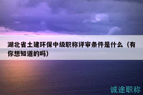 湖北省土建環(huán)保中級(jí)職稱評(píng)審條件是什么（有你想知道的嗎）