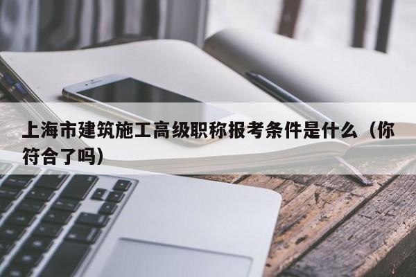 上海市建筑施工高級(jí)職稱報(bào)考條件是什么（你符合了嗎）
