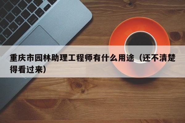 重慶市園林助理工程師有什么用途（還不清楚得看過來）