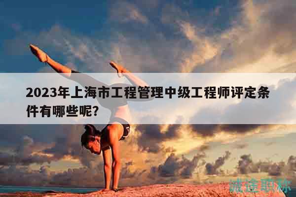 2023年上海市工程管理中級(jí)工程師評(píng)定條件有哪些呢？