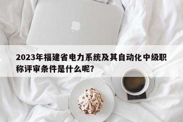 2023年福建省電力系統(tǒng)及其自動化中級職稱評審條件是什么呢？