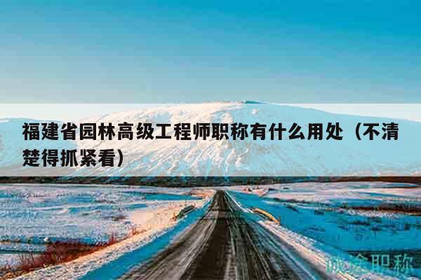 福建省園林高級工程師職稱有什么用處（不清楚得抓緊看）