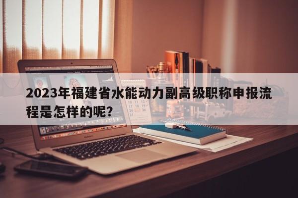 2023年福建省水能動(dòng)力副高級(jí)職稱申報(bào)流程是怎樣的呢？