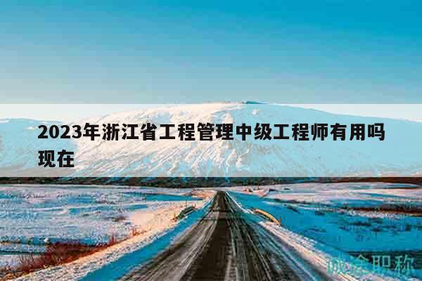 2023年浙江省工程管理中級(jí)工程師有用嗎現(xiàn)在