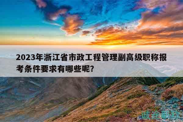 2023年浙江省市政工程管理副高級職稱報考條件要求有哪些呢？