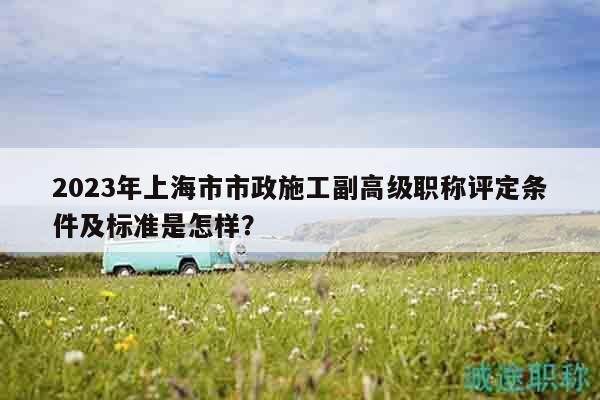 2023年上海市市政施工副高級(jí)職稱評(píng)定條件及標(biāo)準(zhǔn)是怎樣？