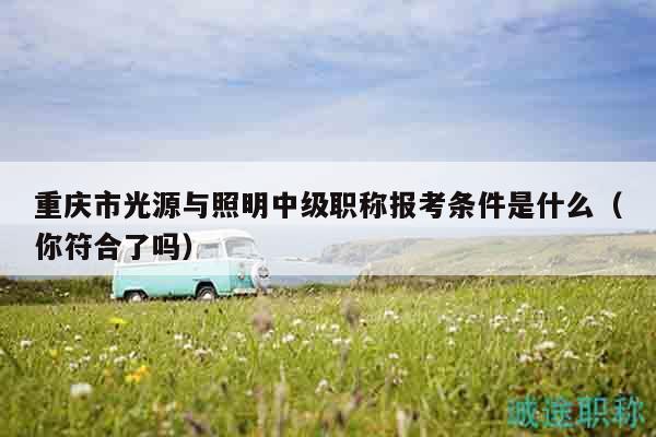重慶市光源與照明中級職稱報考條件是什么（你符合了嗎）