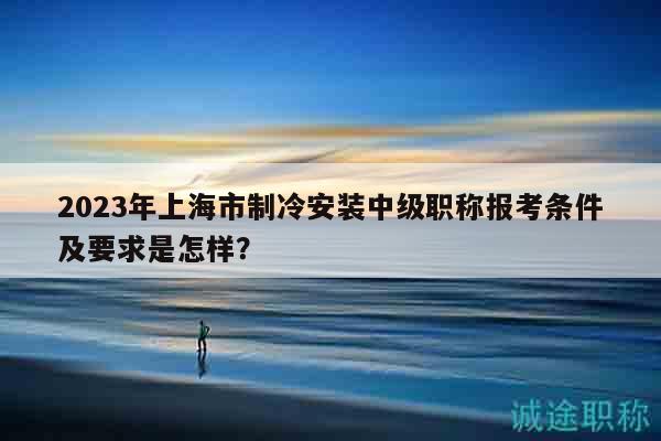2023年上海市制冷安裝中級(jí)職稱報(bào)考條件及要求是怎樣？
