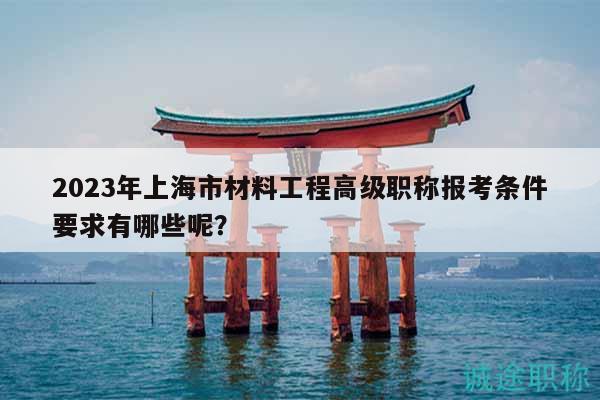 2023年上海市材料工程高級職稱報(bào)考條件要求有哪些呢？