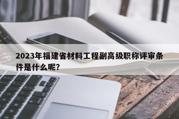 2023年福建省材料工程副高級(jí)職稱評(píng)審條件是什么呢？