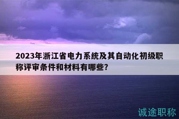2023年浙江省電力系統(tǒng)及其自動化初級職稱評審條件和材料有哪些？