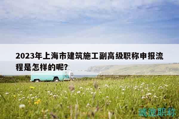 2023年上海市建筑施工副高級(jí)職稱申報(bào)流程是怎樣的呢？