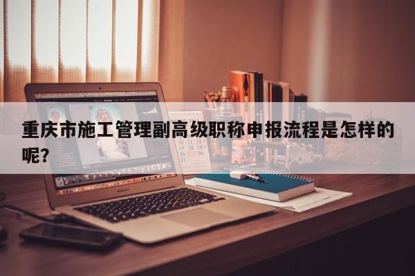 重慶市施工管理副高級(jí)職稱申報(bào)流程是怎樣的呢？