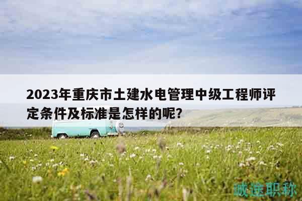 2023年重慶市土建水電管理中級(jí)工程師評(píng)定條件及標(biāo)準(zhǔn)是怎樣的呢？