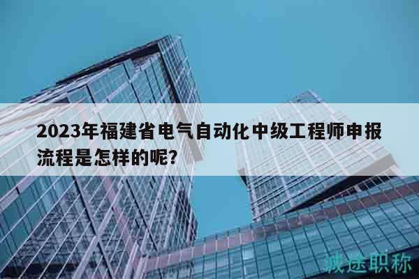 2023年福建省電氣自動化中級工程師申報流程是怎樣的呢？