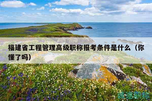 福建省工程管理高級職稱報考條件是什么（你懂了嗎）