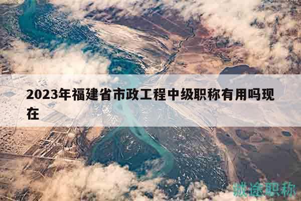 2023年福建省市政工程中級職稱有用嗎現(xiàn)在
